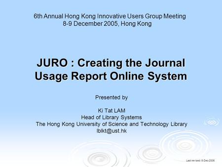 Last revised: 8-Dec-2005 JURO : Creating the Journal Usage Report Online System Presented by Ki Tat LAM Head of Library Systems The Hong Kong University.