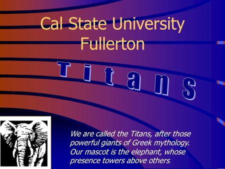 Cal State University Fullerton We are called the Titans, after those powerful giants of Greek mythology. Our mascot is the elephant, whose presence towers.