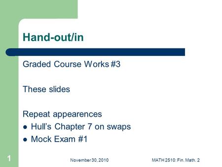 November 30, 2010MATH 2510: Fin. Math. 2 1 Hand-out/in Graded Course Works #3 These slides Repeat appearences Hull’s Chapter 7 on swaps Mock Exam #1.