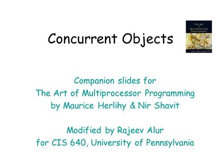 Concurrent Objects Companion slides for The Art of Multiprocessor Programming by Maurice Herlihy & Nir Shavit Modified by Rajeev Alur for CIS 640, University.