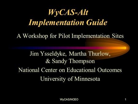 WyCAS/NCEO1 WyCAS-Alt Implementation Guide A Workshop for Pilot Implementation Sites Jim Ysseldyke, Martha Thurlow, & Sandy Thompson National Center on.