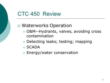 1 CTC 450 Review  Waterworks Operation O&M--Hydrants, valves, avoiding cross contamination Detecting leaks; testing; mapping SCADA Energy/water conservation.