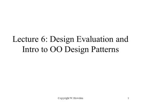 Copyright W. Howden1 Lecture 6: Design Evaluation and Intro to OO Design Patterns.