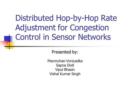 Distributed Hop-by-Hop Rate Adjustment for Congestion Control in Sensor Networks Presented by: Manmohan Voniyadka Sapna Dixit Vipul Bhasin Vishal Kumar.