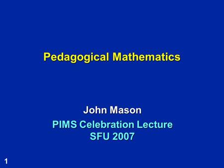 1 Pedagogical Mathematics John Mason PIMS Celebration Lecture SFU 2007.