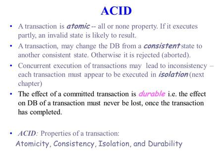 ACID A transaction is atomic -- all or none property. If it executes partly, an invalid state is likely to result. A transaction, may change the DB from.