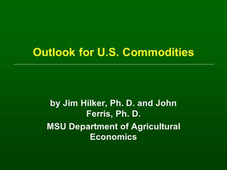 Outlook for U.S. Commodities by Jim Hilker, Ph. D. and John Ferris, Ph. D. MSU Department of Agricultural Economics.
