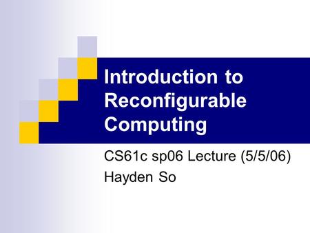 Introduction to Reconfigurable Computing CS61c sp06 Lecture (5/5/06) Hayden So.