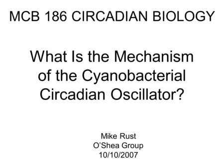 What Is the Mechanism of the Cyanobacterial Circadian Oscillator? Mike Rust O’Shea Group 10/10/2007 MCB 186 CIRCADIAN BIOLOGY.