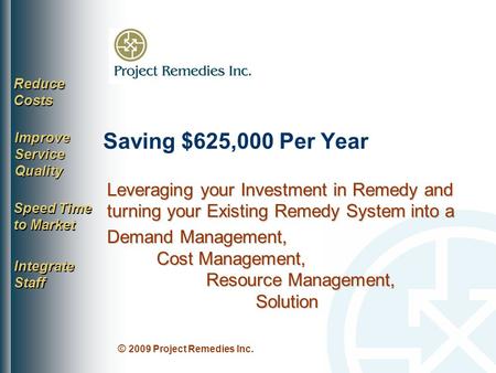 © 2009 Project Remedies Inc. Saving $625,000 Per Year Reduce Costs Improve Service Quality Speed Time to Market Integrate Staff Leveraging your Investment.