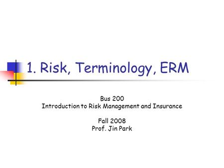 1. Risk, Terminology, ERM Bus 200 Introduction to Risk Management and Insurance Fall 2008 Prof. Jin Park.