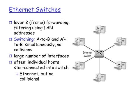 Ethernet Switches r layer 2 (frame) forwarding, filtering using LAN addresses r Switching: A-to-B and A’- to-B’ simultaneously, no collisions r large number.