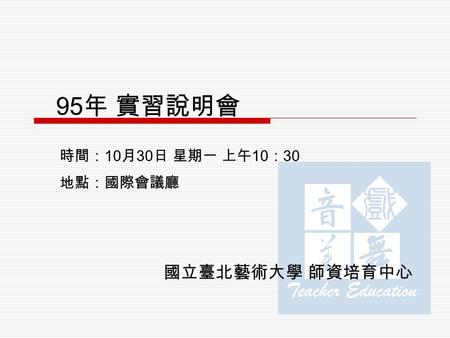 95 年 實習說明會 國立臺北藝術大學 師資培育中心 時間： 10 月 30 日 星期一 上午 10 ： 30 地點：國際會議廳.