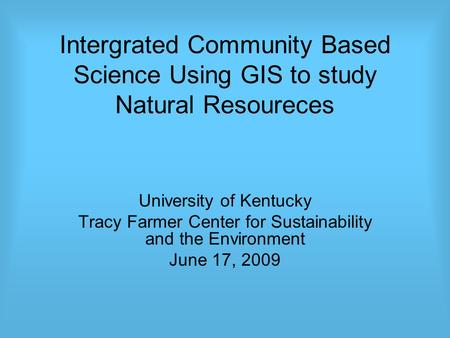 Intergrated Community Based Science Using GIS to study Natural Resoureces University of Kentucky Tracy Farmer Center for Sustainability and the Environment.