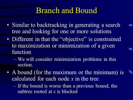 Branch and Bound Similar to backtracking in generating a search tree and looking for one or more solutions Different in that the “objective” is constrained.