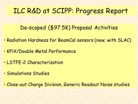 ILC R&D at SCIPP: Progress Report De-scoped ($97.5K) Proposal Activities Radiation Hardness for BeamCal sensors (new; with SLAC) KPiX/Double Metal Performance.