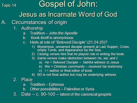 Topic 14 Gospel of John: Jesus as Incarnate Word of God A.Circumstances of origin 1.Authorship a.Tradition – John the Apostle b. Book itself is anonymous.