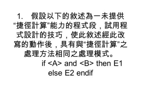 1. 假設以下的敘述為一未提供 “ 捷徑計算 ” 能力的程式段，試用程 式設計的技巧，使此敘述經此改 寫的動作後，具有與 “ 捷徑計算 ” 之 處理方法相同之處理模式。 if and then E1 else E2 endif.