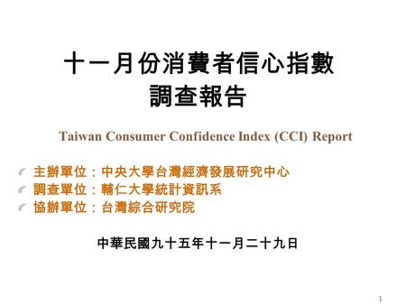1 十一月份消費者信心指數 調查報告 Taiwan Consumer Confidence Index (CCI) Report 主辦單位：中央大學台灣經濟發展研究中心 調查單位：輔仁大學統計資訊系 協辦單位：台灣綜合研究院 中華民國九十五年十一月二十九日.