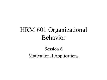 HRM 601 Organizational Behavior Session 6 Motivational Applications.