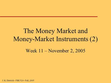 J. K. Dietrich - FBE 524 - Fall, 2005 The Money Market and Money-Market Instruments (2) Week 11 – November 2, 2005.