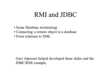 RMI and JDBC Some Database terminology Connecting a remote object to a database From relations to XML Gary Alperson helped developed these slides and the.