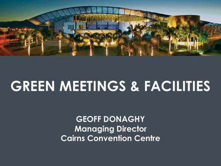 GREEN MEETINGS & FACILITIES GEOFF DONAGHY Managing Director Cairns Convention Centre.