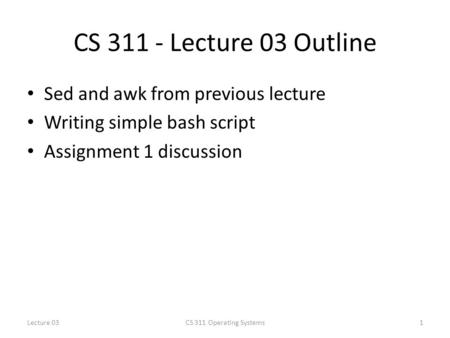 CS 311 - Lecture 03 Outline Sed and awk from previous lecture Writing simple bash script Assignment 1 discussion 1CS 311 Operating SystemsLecture 03.