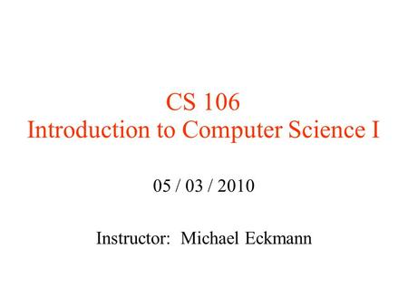 CS 106 Introduction to Computer Science I 05 / 03 / 2010 Instructor: Michael Eckmann.