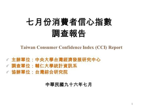 1 七月份消費者信心指數 調查報告 Taiwan Consumer Confidence Index (CCI) Report 主辦單位：中央大學台灣經濟發展研究中心 調查單位：輔仁大學統計資訊系 協辦單位：台灣綜合研究院 中華民國九十六年七月.