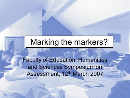 Marking the markers? Faculty of Education, Humanities and Sciences Symposium on Assessment, 12 th March 2007.
