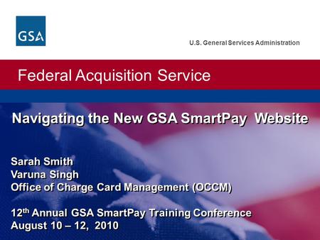 Federal Acquisition Service U.S. General Services Administration Navigating the New GSA SmartPay Website Sarah Smith Varuna Singh Office of Charge Card.