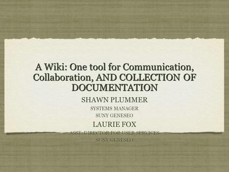 A Wiki: One tool for Communication, Collaboration, AND COLLECTION OF DOCUMENTATION SHAWN PLUMMER SYSTEMS MANAGER SUNY GENESEO LAURIE FOX ASST. DIRECTOR.