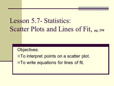 Lesson 5.7- Statistics: Scatter Plots and Lines of Fit, pg. 298 Objectives: To interpret points on a scatter plot. To write equations for lines of fit.