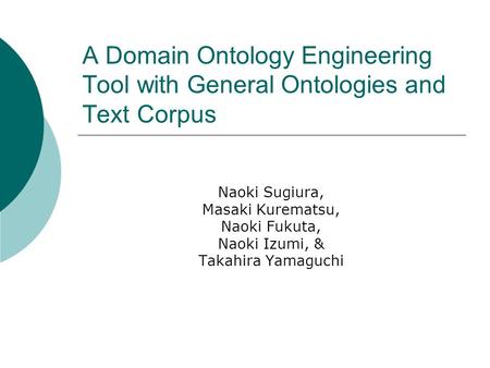 A Domain Ontology Engineering Tool with General Ontologies and Text Corpus Naoki Sugiura, Masaki Kurematsu, Naoki Fukuta, Naoki Izumi, & Takahira Yamaguchi.