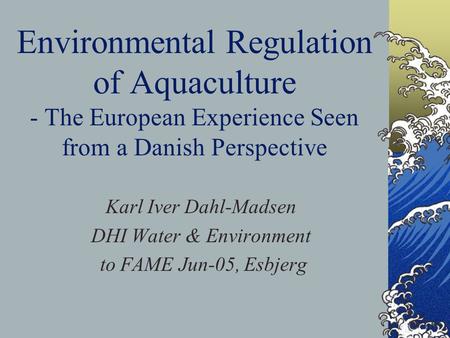 Environmental Regulation of Aquaculture - The European Experience Seen from a Danish Perspective Karl Iver Dahl-Madsen DHI Water & Environment to FAME.