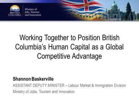 Working Together to Position British Columbia’s Human Capital as a Global Competitive Advantage Shannon Baskerville ASSISTANT DEPUTY MINISTER – Labour.