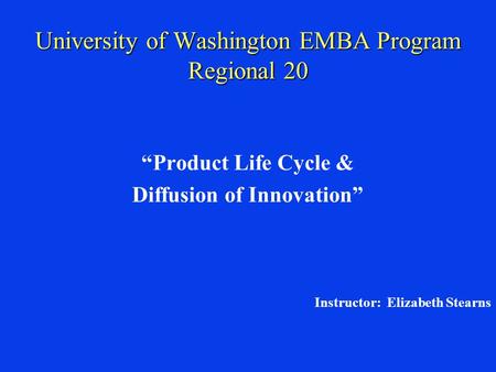 University of Washington EMBA Program Regional 20 “Product Life Cycle & Diffusion of Innovation” Instructor: Elizabeth Stearns.