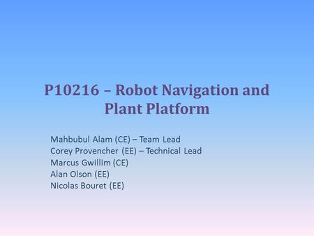 P10216 – Robot Navigation and Plant Platform Mahbubul Alam (CE) – Team Lead Corey Provencher (EE) – Technical Lead Marcus Gwillim (CE) Alan Olson (EE)