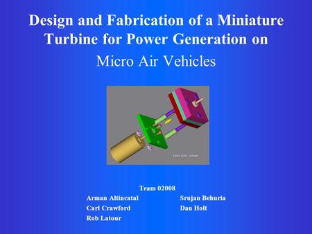 Design and Fabrication of a Miniature Turbine for Power Generation on Micro Air Vehicles Team 02008 Arman Altincatal Srujan Behuria Carl Crawford Dan Holt.