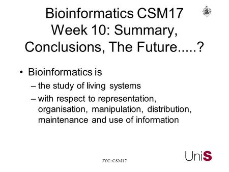 JYC: CSM17 BioinformaticsCSM17 Week 10: Summary, Conclusions, The Future.....? Bioinformatics is –the study of living systems –with respect to representation,
