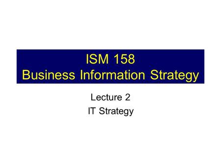 ISM 158 Business Information Strategy Lecture 2 IT Strategy.