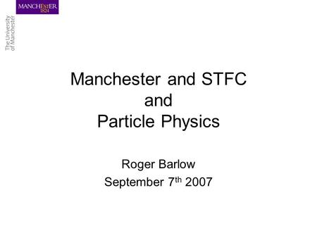 Manchester and STFC and Particle Physics Roger Barlow September 7 th 2007.