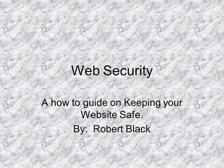 Web Security A how to guide on Keeping your Website Safe. By: Robert Black.