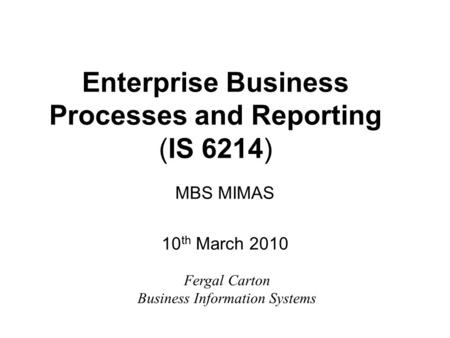 Enterprise Business Processes and Reporting (IS 6214) MBS MIMAS 10 th March 2010 Fergal Carton Business Information Systems.