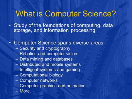 What is Computer Science? Study of the foundations of computing, data storage, and information processing Computer Science spans diverse areas: –Security.