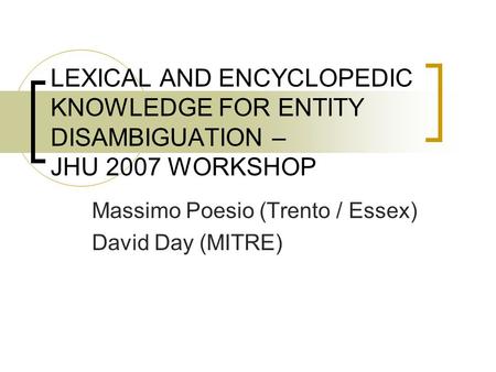 LEXICAL AND ENCYCLOPEDIC KNOWLEDGE FOR ENTITY DISAMBIGUATION – JHU 2007 WORKSHOP Massimo Poesio (Trento / Essex) David Day (MITRE)