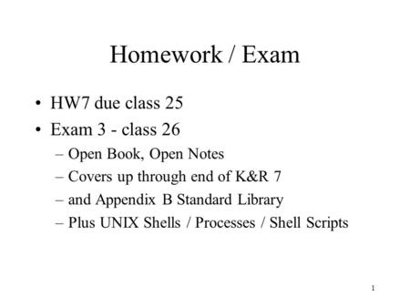 1 Homework / Exam HW7 due class 25 Exam 3 - class 26 –Open Book, Open Notes –Covers up through end of K&R 7 –and Appendix B Standard Library –Plus UNIX.