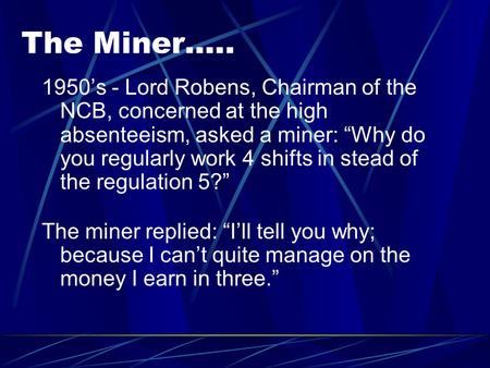 The Miner….. 1950’s - Lord Robens, Chairman of the NCB, concerned at the high absenteeism, asked a miner: “Why do you regularly work 4 shifts in stead.