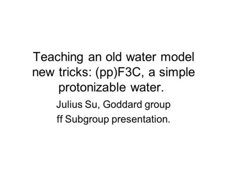 Teaching an old water model new tricks: (pp)F3C, a simple protonizable water. Julius Su, Goddard group ff Subgroup presentation.